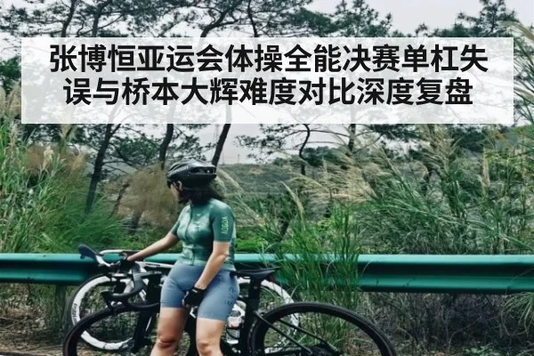 张博恒亚运会体操全能决赛单杠失误与桥本大辉难度对比深度复盘